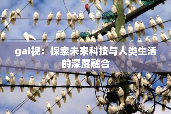 gai视：探索未来科技与人类生活的深度融合