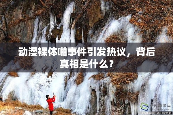 动漫裸体啪事件引发热议，背后真相是什么？