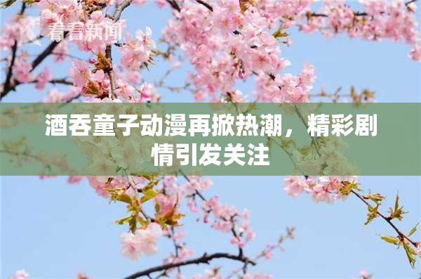 酒吞童子动漫再掀热潮，精彩剧情引发关注