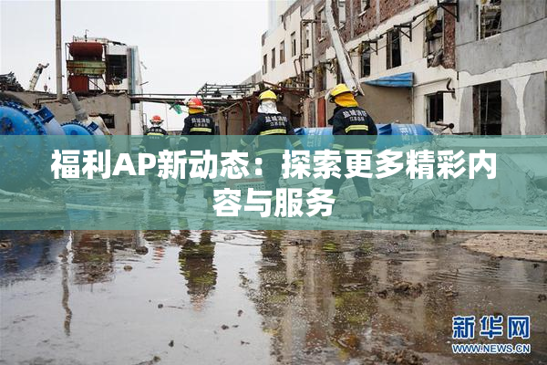 福利AP新动态：探索更多精彩内容与服务