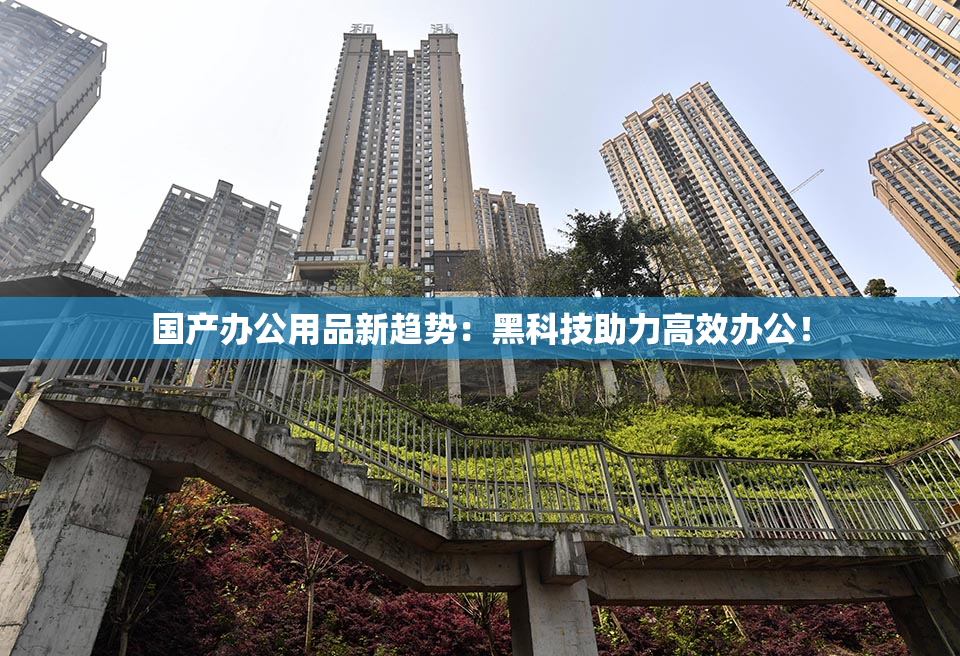 国产办公用品新趋势：黑科技助力高效办公！