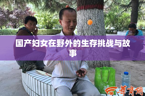 国产妇女在野外的生存挑战与故事