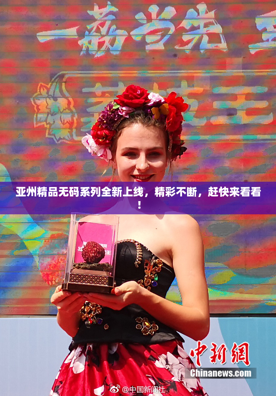 亚州精品无码系列全新上线，精彩不断，赶快来看看！