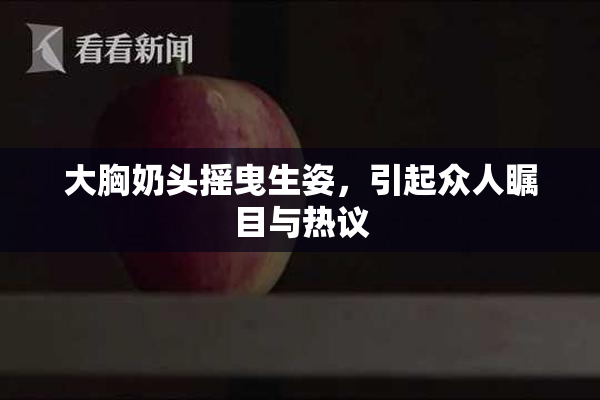 大胸奶头摇曳生姿，引起众人瞩目与热议
