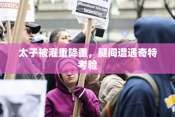 太子被灌重降重，腿间遭遇奇特考验