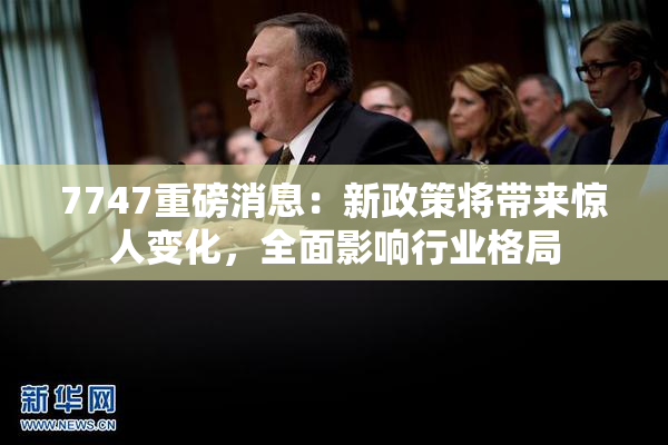 7747重磅消息：新政策将带来惊人变化，全面影响行业格局