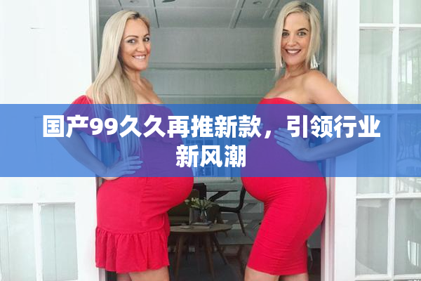 国产99久久再推新款，引领行业新风潮