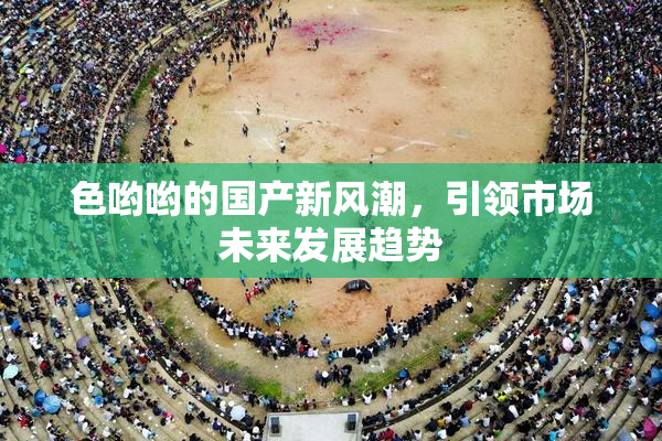 色哟哟的国产新风潮，引领市场未来发展趋势
