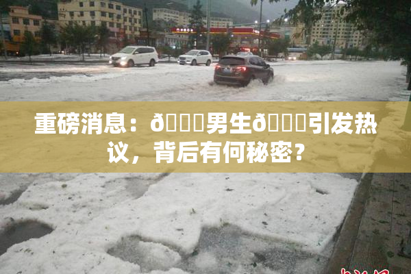 重磅消息：🔞男生🍆引发热议，背后有何秘密？