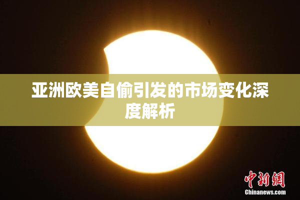 亚洲欧美自偷引发的市场变化深度解析