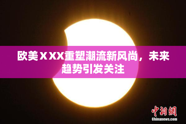 欧美ⅩXX重塑潮流新风尚，未来趋势引发关注