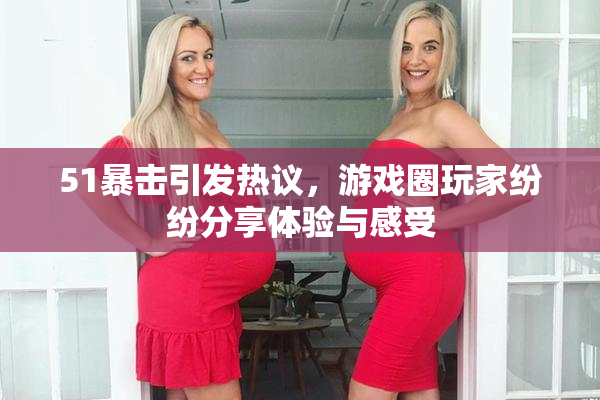 51暴击引发热议，游戏圈玩家纷纷分享体验与感受