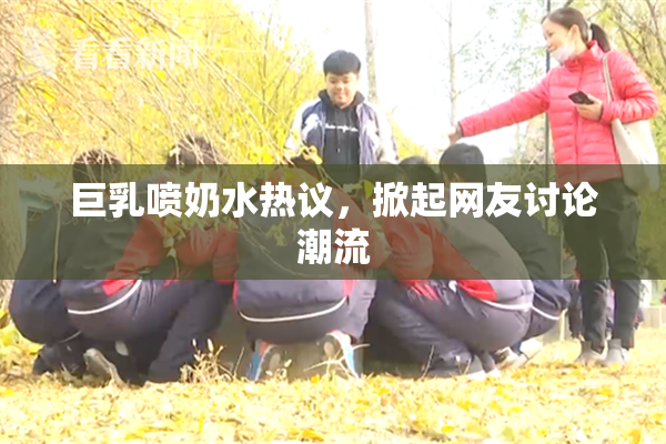 巨乳喷奶水热议，掀起网友讨论潮流