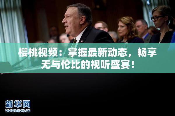 樱桃视频：掌握最新动态，畅享无与伦比的视听盛宴！