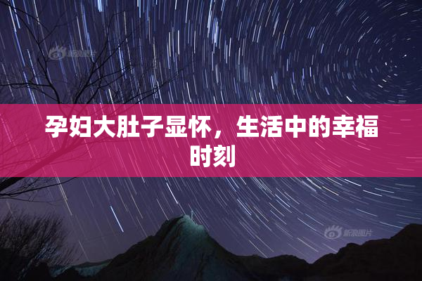 孕妇大肚子显怀，生活中的幸福时刻