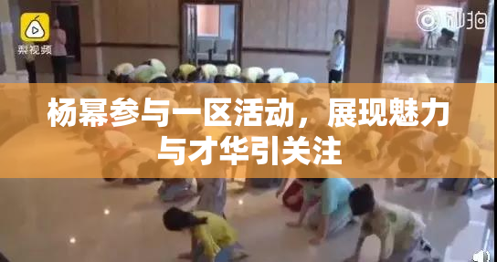 杨幂参与一区活动，展现魅力与才华引关注