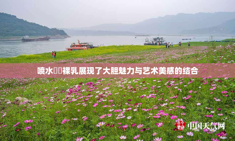 喷水❌‌裸乳展现了大胆魅力与艺术美感的结合