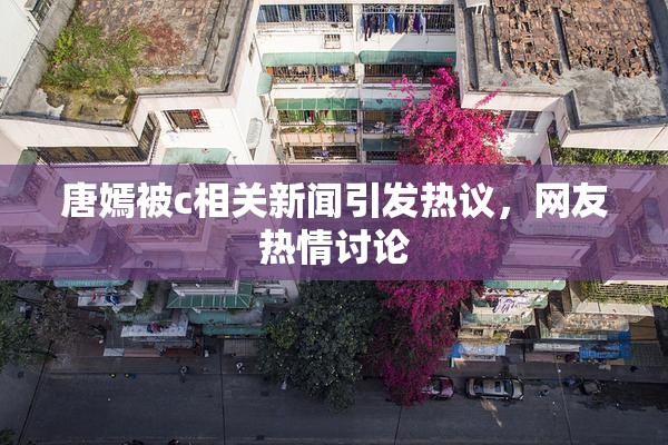 唐嫣被c相关新闻引发热议，网友热情讨论