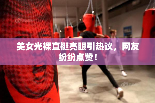 美女光裸直挺亮眼引热议，网友纷纷点赞！
