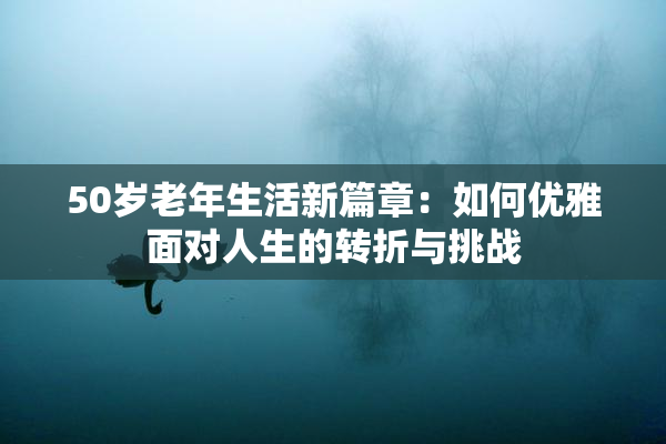 50岁老年生活新篇章：如何优雅面对人生的转折与挑战