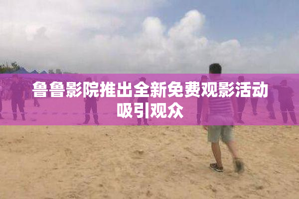 鲁鲁影院推出全新免费观影活动吸引观众