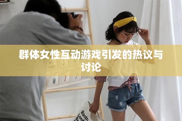 群体女性互动游戏引发的热议与讨论