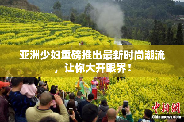 亚洲少妇重磅推出最新时尚潮流，让你大开眼界！