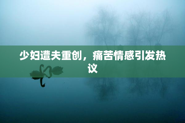少妇遭夫重创，痛苦情感引发热议