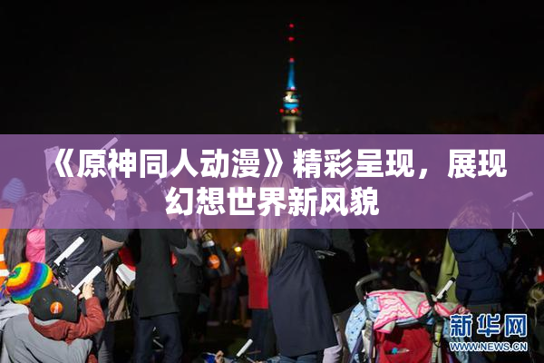 《原神同人动漫》精彩呈现，展现幻想世界新风貌
