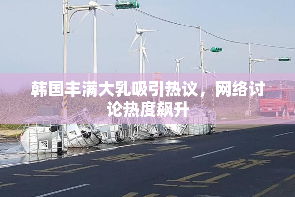 韩国丰满大乳吸引热议，网络讨论热度飙升
