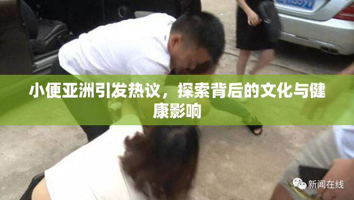 小便亚洲引发热议，探索背后的文化与健康影响