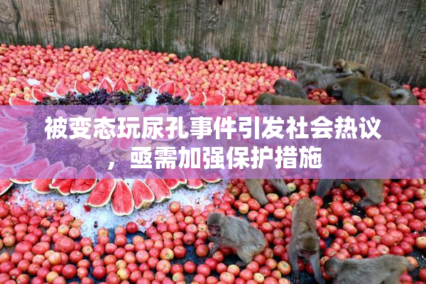 被变态玩尿孔事件引发社会热议，亟需加强保护措施