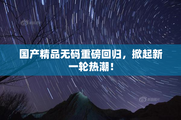 国产精品无码重磅回归，掀起新一轮热潮！