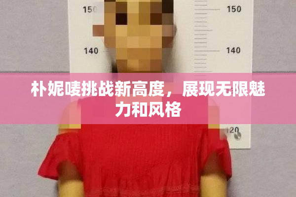 朴妮唛挑战新高度，展现无限魅力和风格