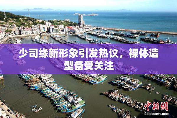 少司缘新形象引发热议，裸体造型备受关注
