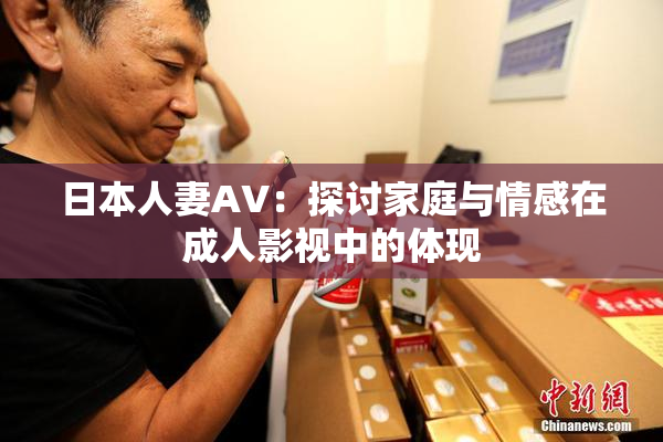 日本人妻AV：探讨家庭与情感在成人影视中的体现