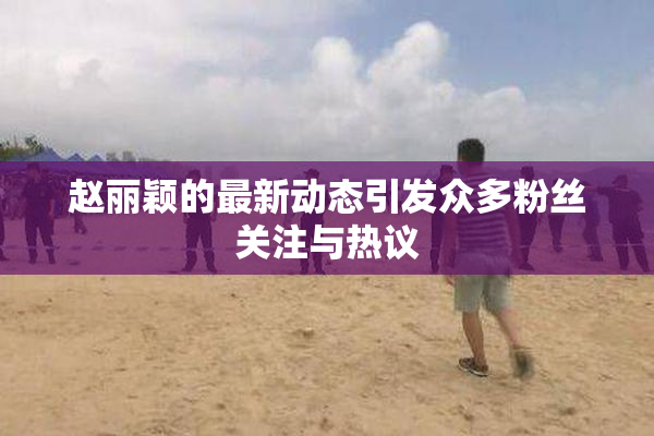 赵丽颖的最新动态引发众多粉丝关注与热议