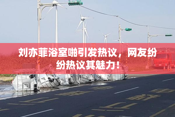 刘亦菲浴室啪引发热议，网友纷纷热议其魅力！