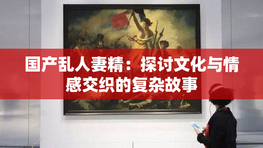 国产乱人妻精：探讨文化与情感交织的复杂故事