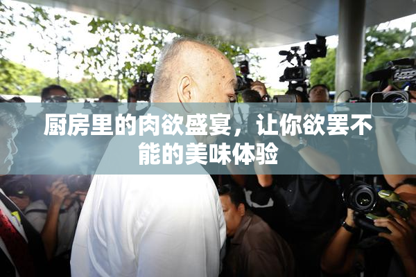 厨房里的肉欲盛宴，让你欲罢不能的美味体验