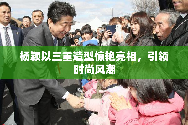 杨颖以三重造型惊艳亮相，引领时尚风潮