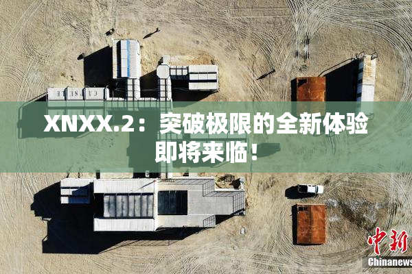 XNXX.2：突破极限的全新体验即将来临！