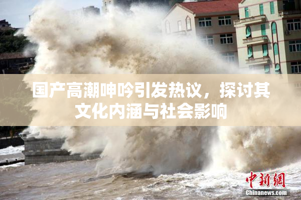 国产高潮呻吟引发热议，探讨其文化内涵与社会影响