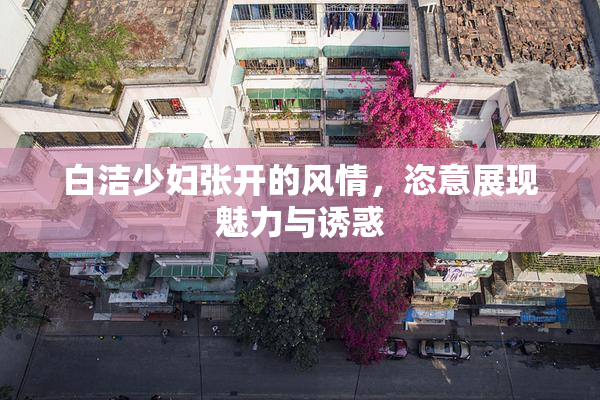 白洁少妇张开的风情，恣意展现魅力与诱惑