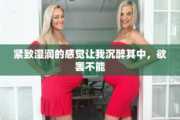 紧致湿润的感觉让我沉醉其中，欲罢不能