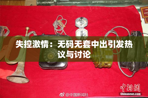 失控激情：无码无套中出引发热议与讨论