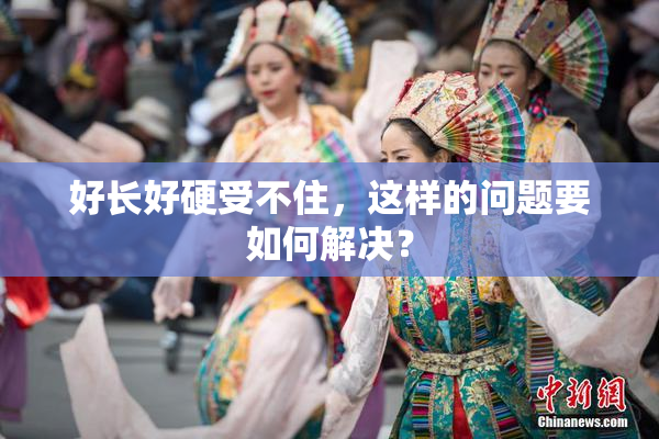 好长好硬受不住，这样的问题要如何解决？