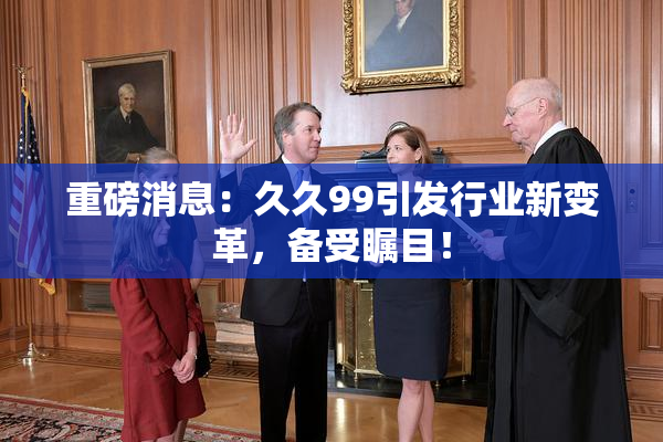 重磅消息：久久99引发行业新变革，备受瞩目！