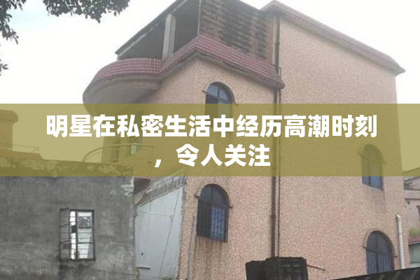明星在私密生活中经历高潮时刻，令人关注
