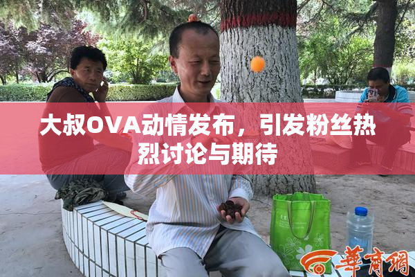 大叔OVA动情发布，引发粉丝热烈讨论与期待